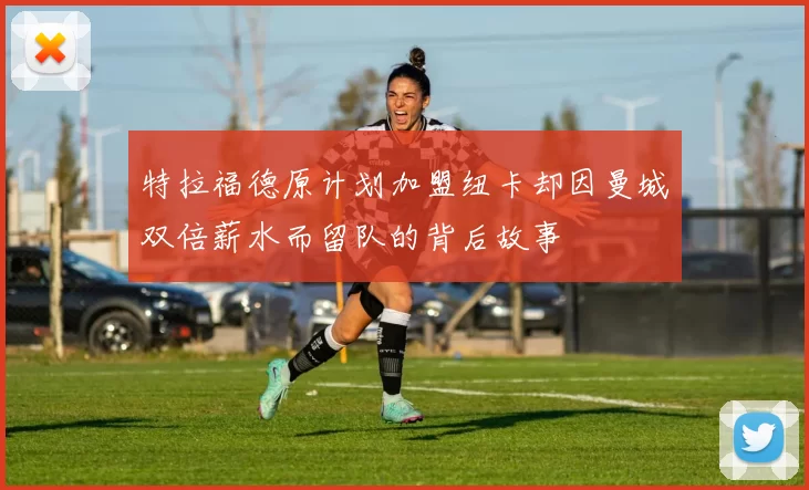 特拉福德原计划加盟纽卡却因曼城双倍薪水而留队的背后故事