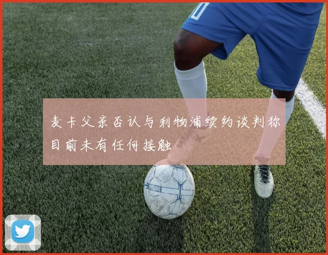 麦卡父亲否认与利物浦续约谈判称目前未有任何接触