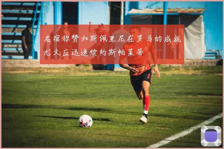 名宿称赞加斯佩里尼在罗马的成就尤文应迅速续约斯帕莱蒂