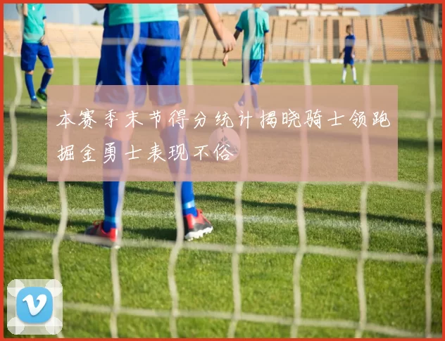 本赛季末节得分统计揭晓骑士领跑掘金勇士表现不俗