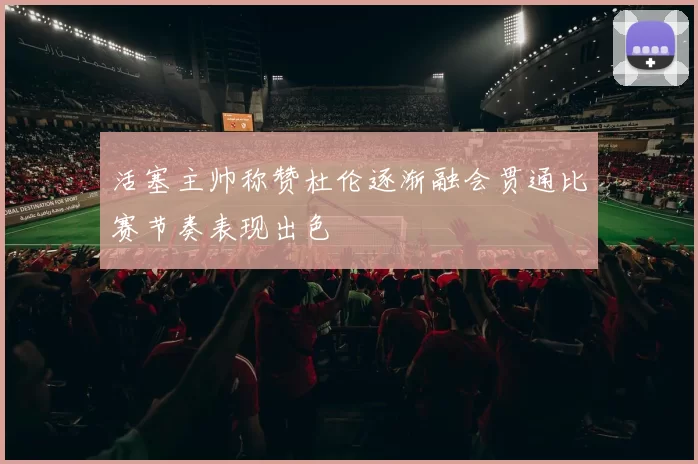 活塞主帅称赞杜伦逐渐融会贯通比赛节奏表现出色