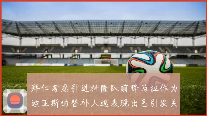 拜仁考虑引进科隆队前锋马拉作为迪亚斯的替补人选表现出色引发关注