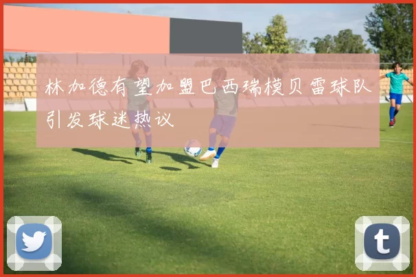 林加德有望加盟巴西瑞模贝雷球队引发球迷热议
