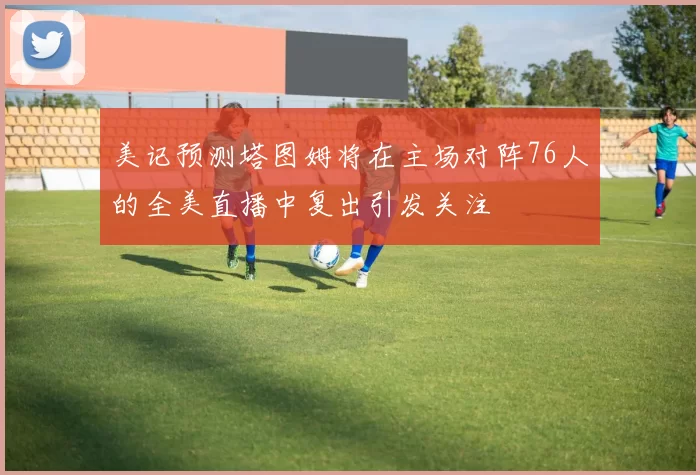 美记预测塔图姆将在主场对阵76人的全美直播中复出引发关注