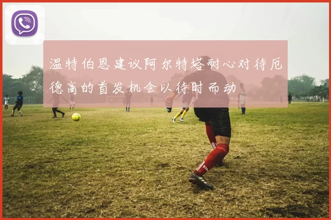 温特伯恩建议阿尔特塔耐心对待厄德高的首发机会以待时而动