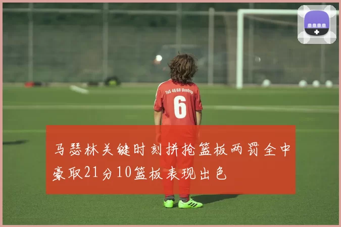 马瑟林关键时刻拼抢篮板两罚全中豪取21分10篮板表现出色