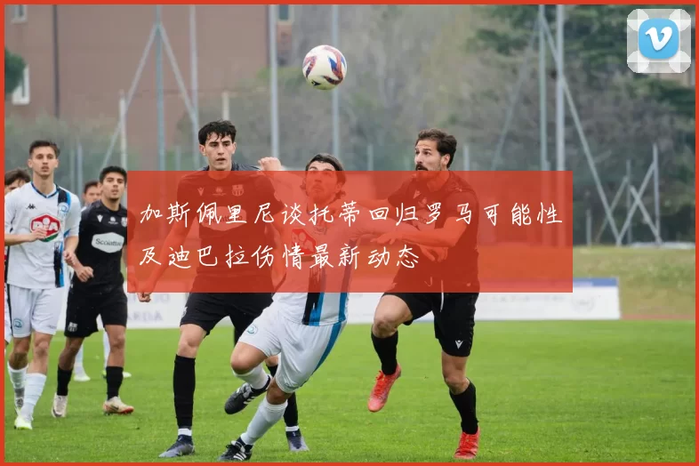加斯佩里尼谈托蒂回归罗马可能性及迪巴拉伤情最新动态