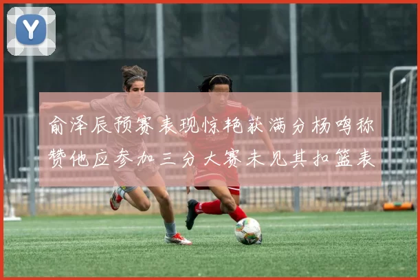 俞泽辰预赛表现惊艳获满分杨鸣称赞他应参加三分大赛未见其扣篮表现