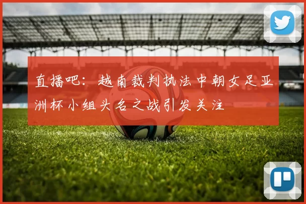 直播吧：越南裁判执法中朝女足亚洲杯小组头名之战引发关注