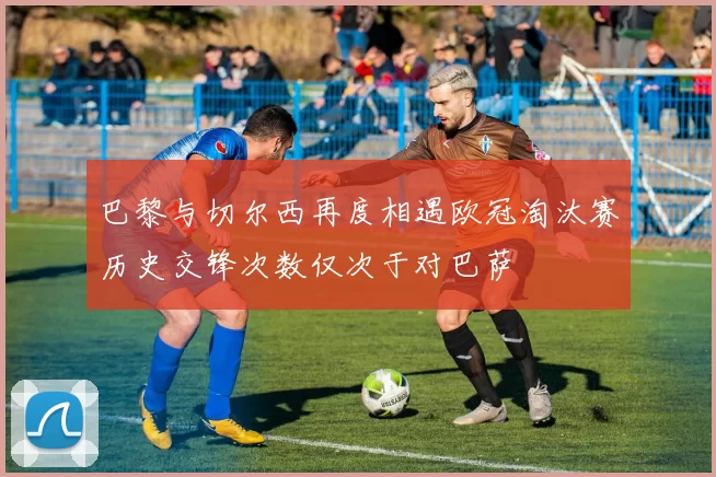 巴黎与切尔西再度相遇欧冠淘汰赛历史交锋次数仅次于对巴萨