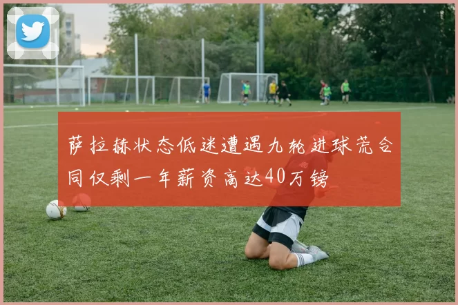 萨拉赫状态低迷遭遇九轮进球荒合同仅剩一年薪资高达40万镑