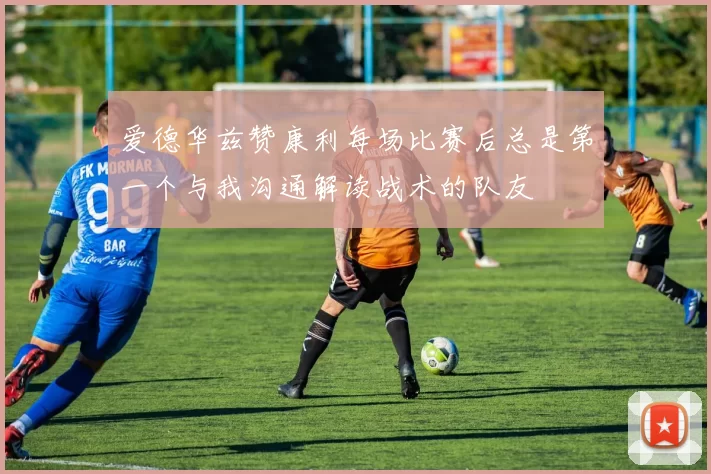 爱德华兹赞康利每场比赛后总是第一个与我沟通解读战术的队友