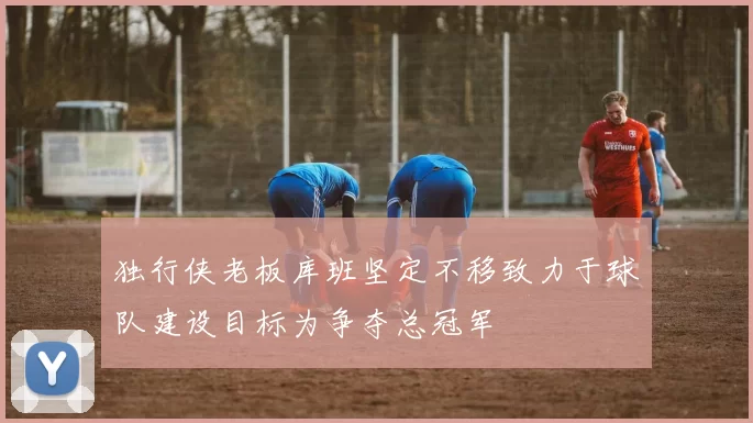 独行侠老板库班坚定不移致力于球队建设目标为争夺总冠军