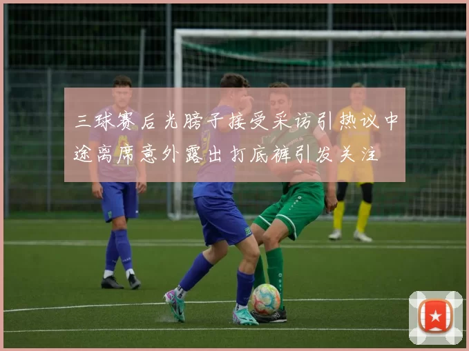 三球赛后光膀子接受采访引热议中途离席意外露出打底裤引发关注