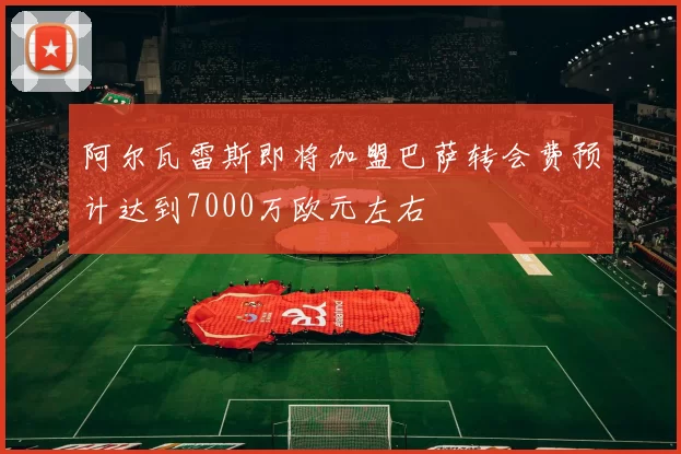 阿尔瓦雷斯即将加盟巴萨转会费预计达到7000万欧元左右