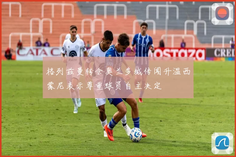 格列兹曼转会奥兰多城传闻升温西蒙尼表示尊重球员自主决定