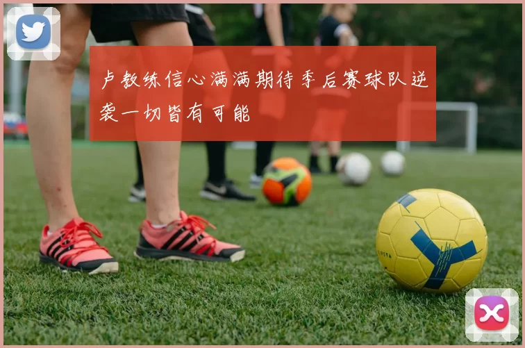 卢教练信心满满期待季后赛球队逆袭一切皆有可能