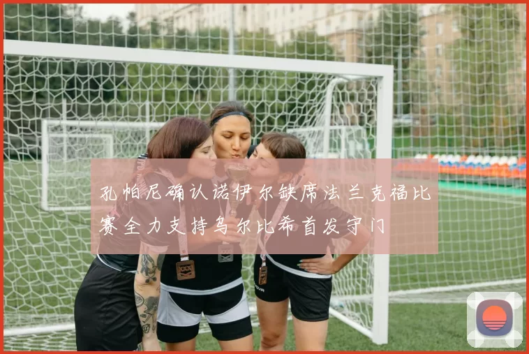 孔帕尼确认诺伊尔缺席法兰克福比赛全力支持乌尔比希首发守门