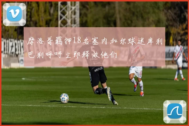 摩洛哥羁押18名塞内加尔球迷库利巴利呼吁立即释放他们