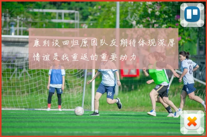 康利谈回归原因队友期待体现深厚情谊是我重返的重要动力