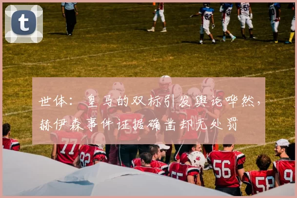世体：皇马的双标引发舆论哗然，赫伊森事件证据确凿却无处罚