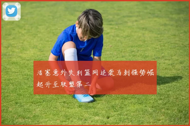活塞意外失利篮网逆袭马刺强势崛起升至联盟第二