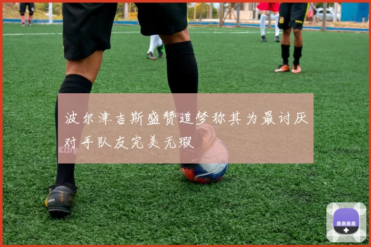 波尔津吉斯盛赞追梦称其为最讨厌对手队友完美无瑕