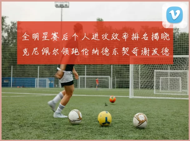 全明星赛后个人进攻效率排名揭晓克尼佩尔领跑伦纳德东契奇谢泼德紧随其后