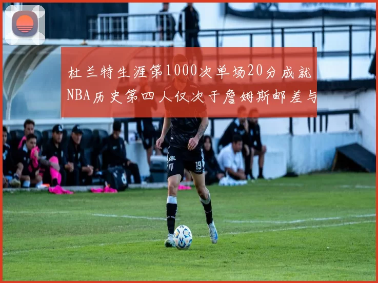 杜兰特生涯第1000次单场20分成就NBA历史第四人仅次于詹姆斯邮差与天勾