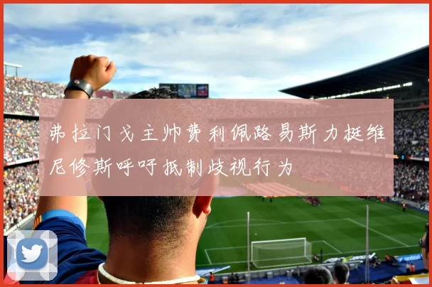 弗拉门戈主帅费利佩路易斯力挺维尼修斯呼吁抵制歧视行为
