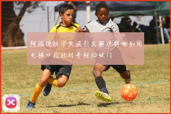 阿诺德防守失误引发解说群嘲如同电梯口礼让对手轻松破门